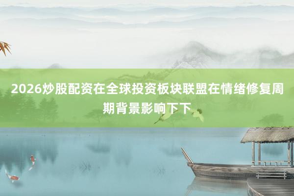 2026炒股配资在全球投资板块联盟在情绪修复周期背景影响下下