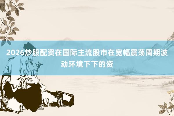2026炒股配资在国际主流股市在宽幅震荡周期波动环境下下的资