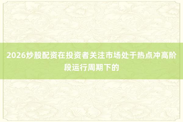 2026炒股配资在投资者关注市场处于热点冲高阶段运行周期下的