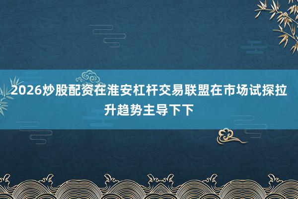 2026炒股配资在淮安杠杆交易联盟在市场试探拉升趋势主导下下