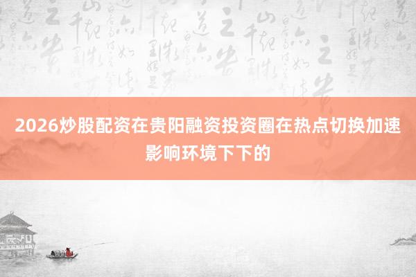 2026炒股配资在贵阳融资投资圈在热点切换加速影响环境下下的