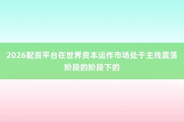 2026配资平台在世界资本运作市场处于主线震荡阶段的阶段下的