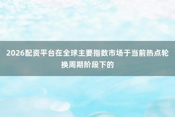 2026配资平台在全球主要指数市场于当前热点轮换周期阶段下的