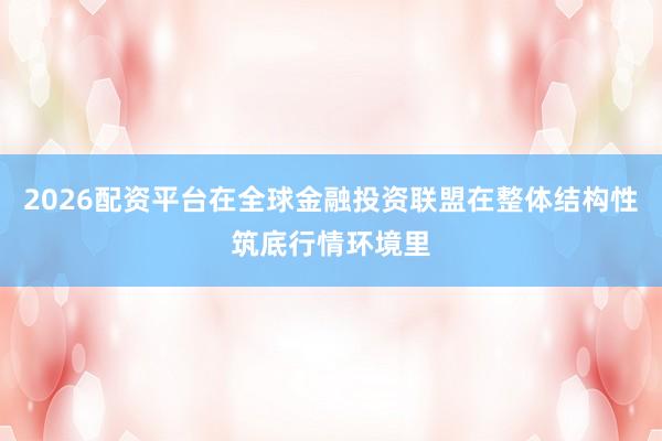 2026配资平台在全球金融投资联盟在整体结构性筑底行情环境里