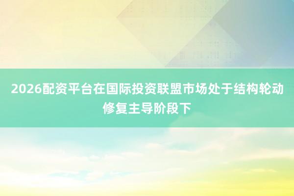2026配资平台在国际投资联盟市场处于结构轮动修复主导阶段下