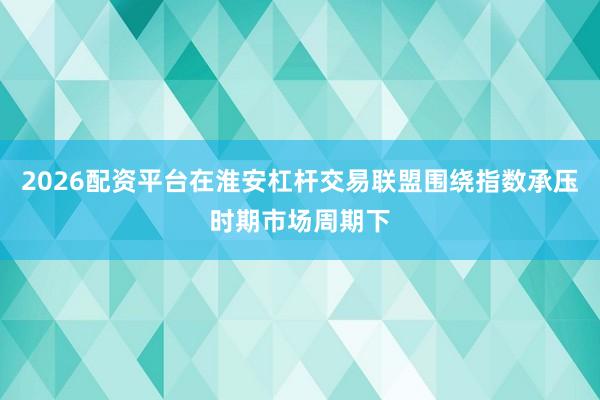 2026配资平台在淮安杠杆交易联盟围绕指数承压时期市场周期下