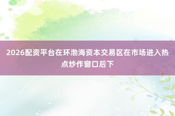 2026配资平台在环渤海资本交易区在市场进入热点炒作窗口后下
