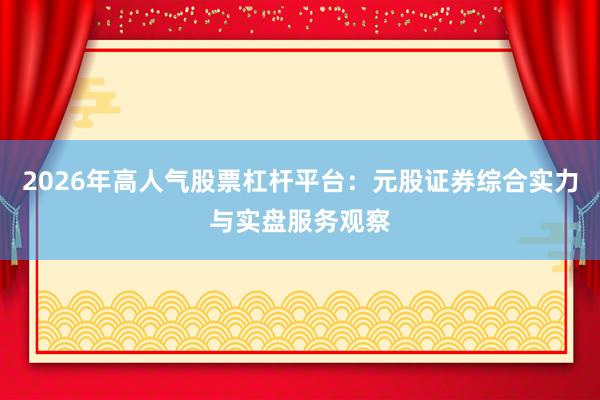 2026年高人气股票杠杆平台：元股证券综合实力与实盘服务观察