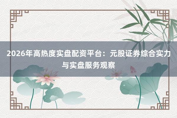 2026年高热度实盘配资平台：元股证券综合实力与实盘服务观察