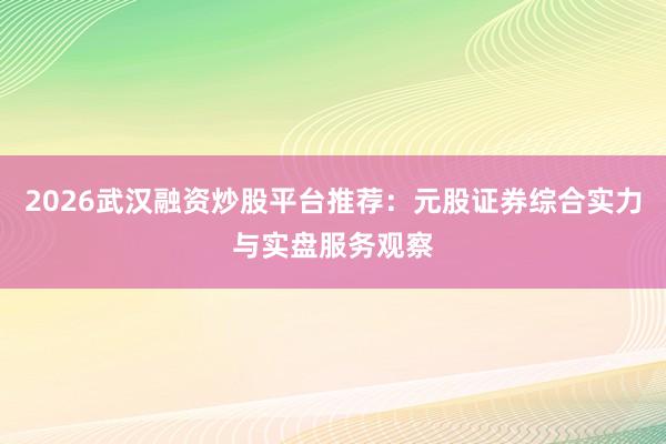 2026武汉融资炒股平台推荐：元股证券综合实力与实盘服务观察