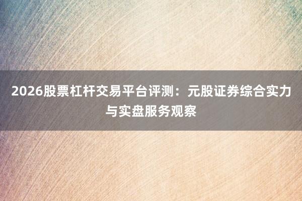2026股票杠杆交易平台评测：元股证券综合实力与实盘服务观察
