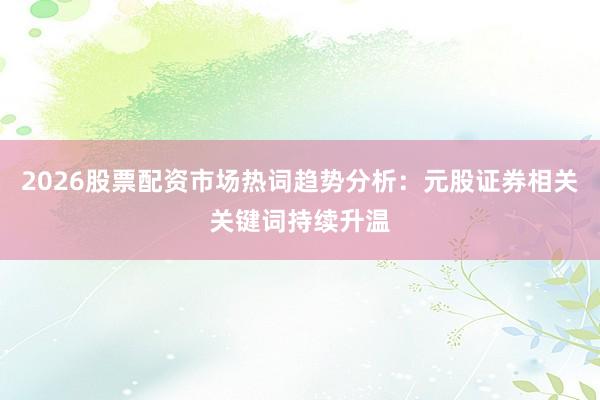 2026股票配资市场热词趋势分析：元股证券相关关键词持续升温