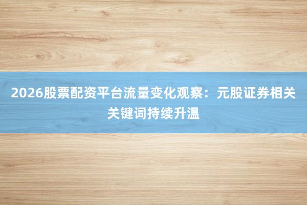 2026股票配资平台流量变化观察:元股证券相关关键词持续升温