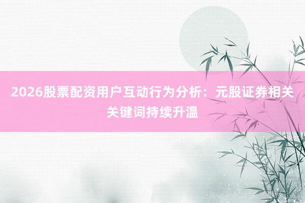 2026股票配资用户互动行为分析：元股证券相关关键词持续升温