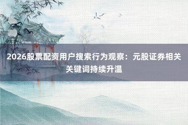 2026股票配资用户搜索行为观察：元股证券相关关键词持续升温