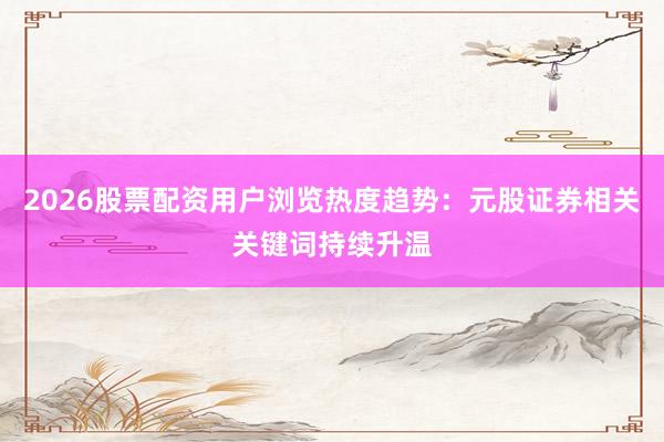 2026股票配资用户浏览热度趋势：元股证券相关关键词持续升温