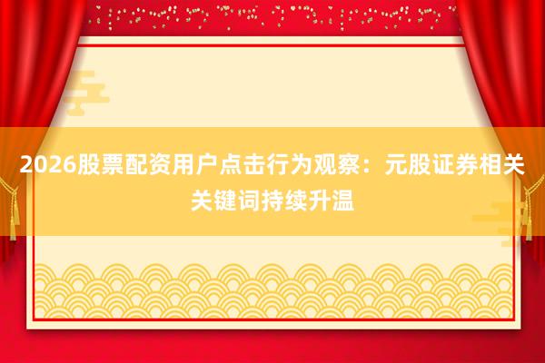 2026股票配资用户点击行为观察：元股证券相关关键词持续升温