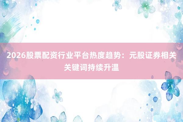 2026股票配资行业平台热度趋势：元股证券相关关键词持续升温