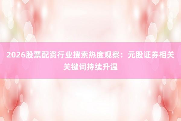 2026股票配资行业搜索热度观察：元股证券相关关键词持续升温