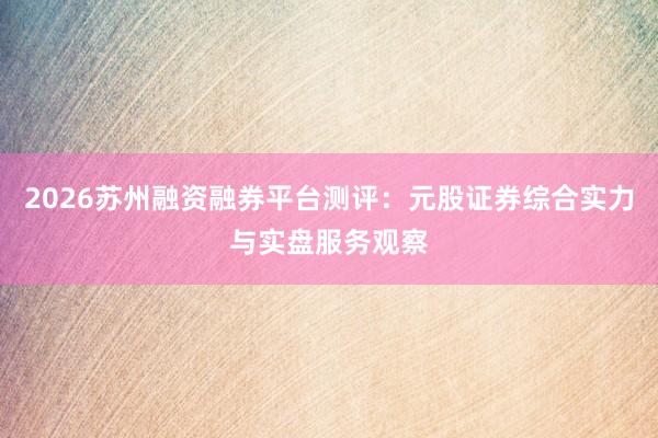 2026苏州融资融券平台测评：元股证券综合实力与实盘服务观察