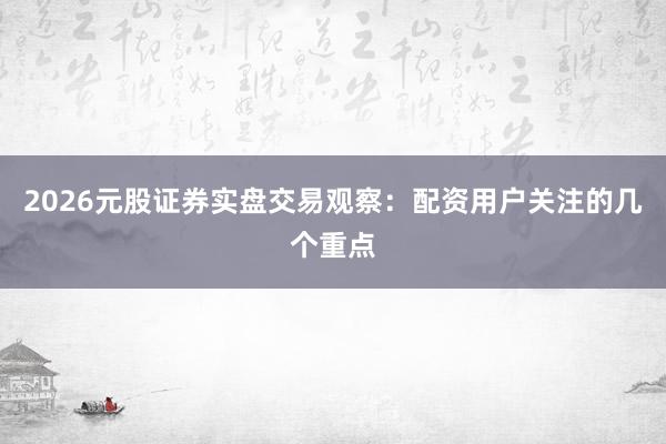 2026元股证券实盘交易观察：配资用户关注的几个重点