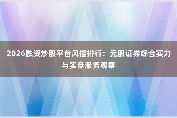 2026融资炒股平台风控排行：元股证券综合实力与实盘服务观察