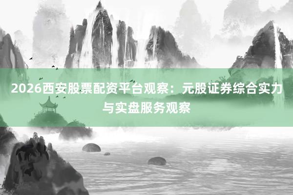 2026西安股票配资平台观察：元股证券综合实力与实盘服务观察