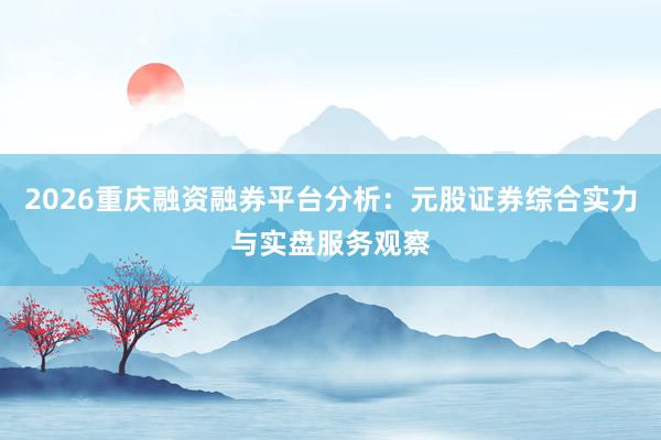 2026重庆融资融券平台分析：元股证券综合实力与实盘服务观察