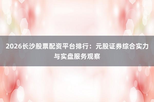 2026长沙股票配资平台排行：元股证券综合实力与实盘服务观察