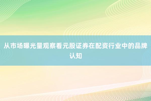 从市场曝光量观察看元股证券在配资行业中的品牌认知