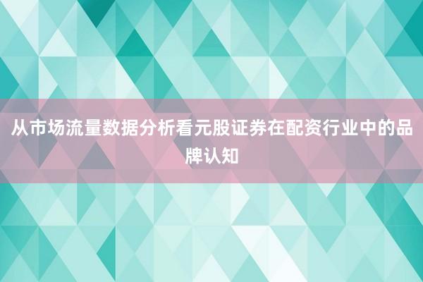 从市场流量数据分析看元股证券在配资行业中的品牌认知