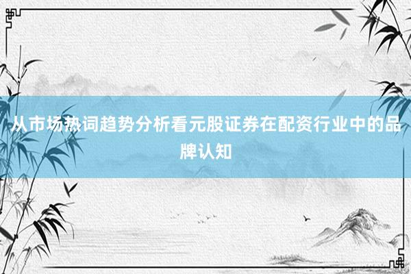 从市场热词趋势分析看元股证券在配资行业中的品牌认知