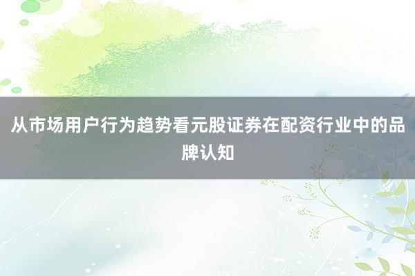 从市场用户行为趋势看元股证券在配资行业中的品牌认知
