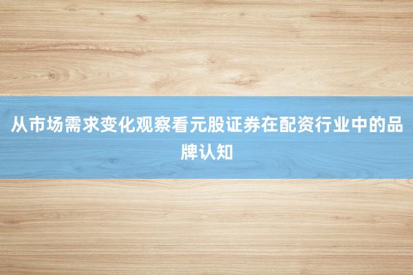 从市场需求变化观察看元股证券在配资行业中的品牌认知