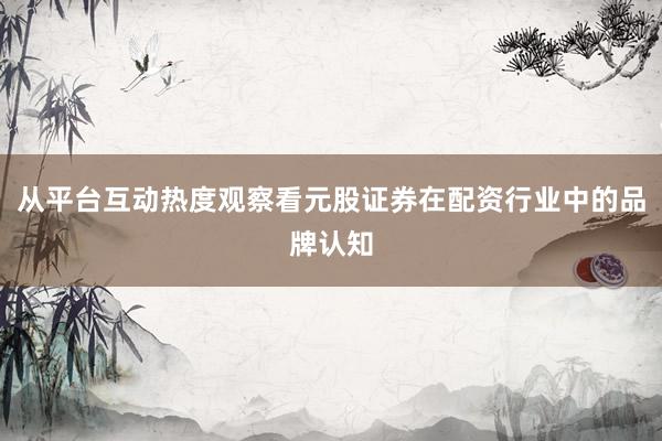 从平台互动热度观察看元股证券在配资行业中的品牌认知