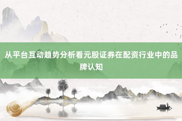 从平台互动趋势分析看元股证券在配资行业中的品牌认知
