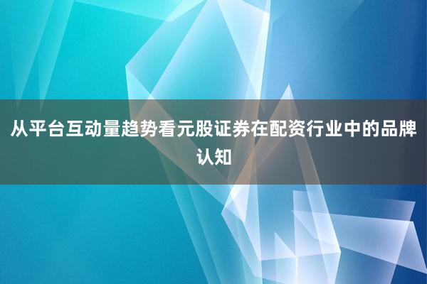 从平台互动量趋势看元股证券在配资行业中的品牌认知