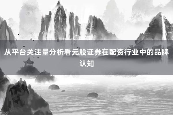 从平台关注量分析看元股证券在配资行业中的品牌认知