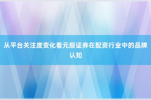 从平台关注度变化看元股证券在配资行业中的品牌认知