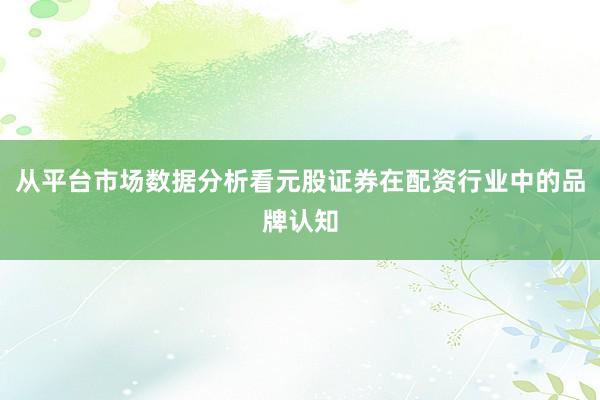 从平台市场数据分析看元股证券在配资行业中的品牌认知