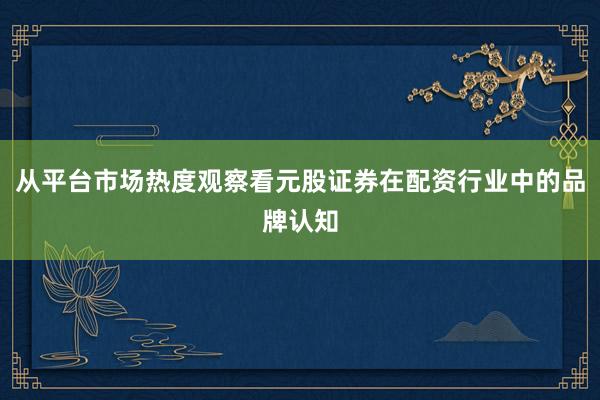 从平台市场热度观察看元股证券在配资行业中的品牌认知