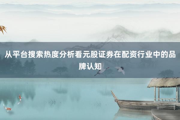 从平台搜索热度分析看元股证券在配资行业中的品牌认知