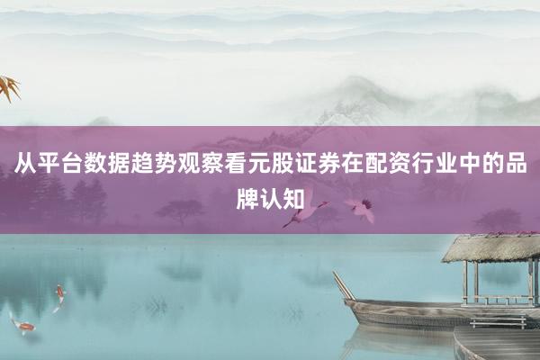 从平台数据趋势观察看元股证券在配资行业中的品牌认知