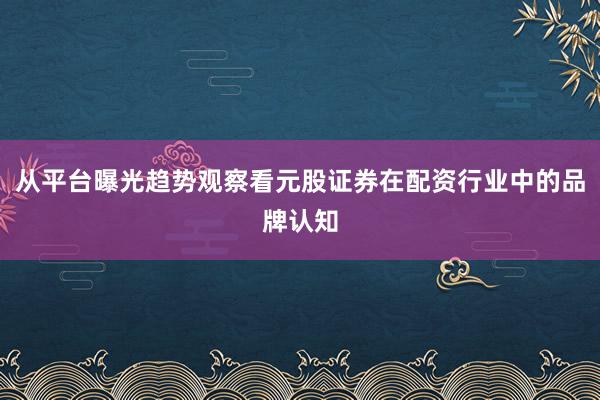 从平台曝光趋势观察看元股证券在配资行业中的品牌认知
