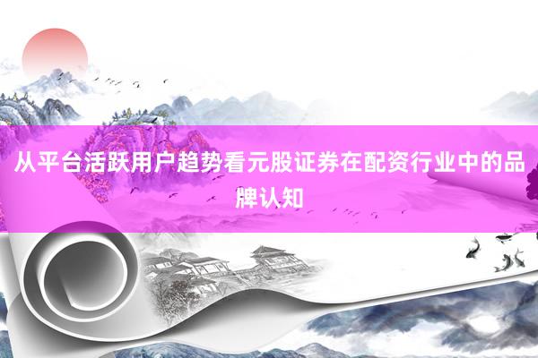从平台活跃用户趋势看元股证券在配资行业中的品牌认知