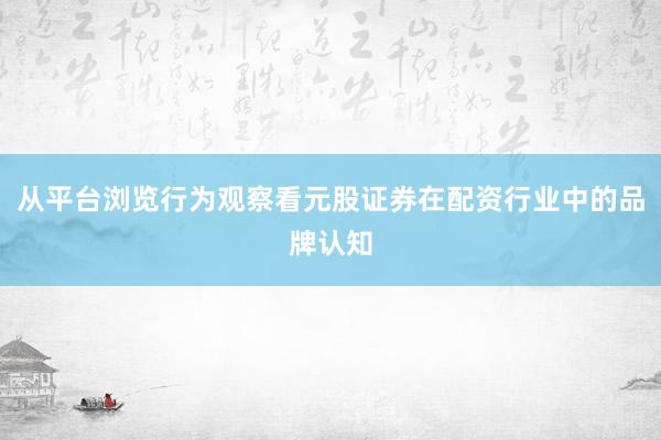 从平台浏览行为观察看元股证券在配资行业中的品牌认知