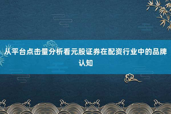 从平台点击量分析看元股证券在配资行业中的品牌认知