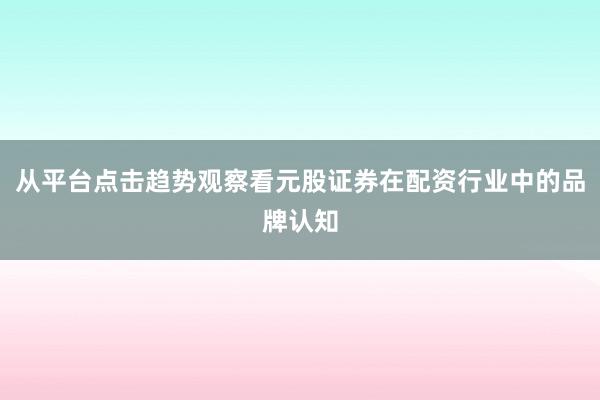从平台点击趋势观察看元股证券在配资行业中的品牌认知