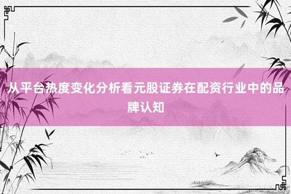 从平台热度变化分析看元股证券在配资行业中的品牌认知
