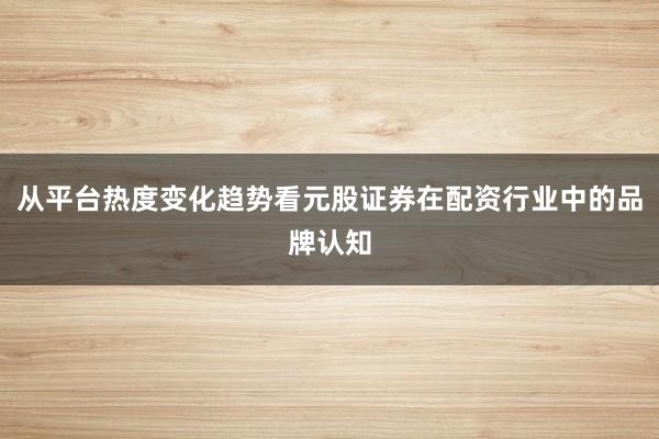 从平台热度变化趋势看元股证券在配资行业中的品牌认知